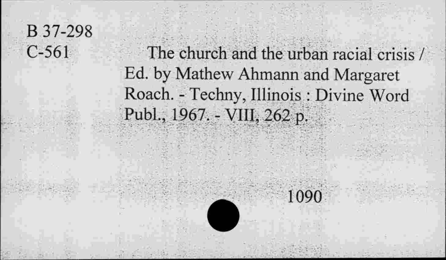 ﻿B 37-298
C-561
The church and the urban racial crisis Ed. by Mathew Ahmann and Margaret Roach. - Techny, Illinois : Divine Word Publ., 1967. - VIII, 262 p.
1090